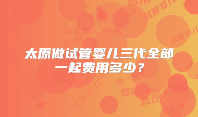 太原做试管婴儿三代全部一起费用多少？