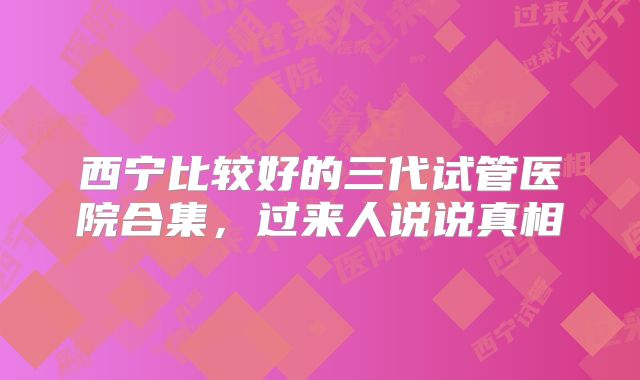 西宁比较好的三代试管医院合集，过来人说说真相