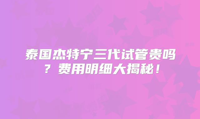 泰国杰特宁三代试管贵吗？费用明细大揭秘！