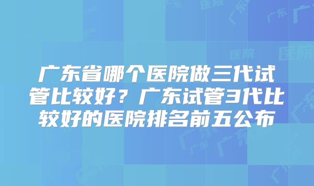 广东省哪个医院做三代试管比较好？广东试管3代比较好的医院排名前五公布
