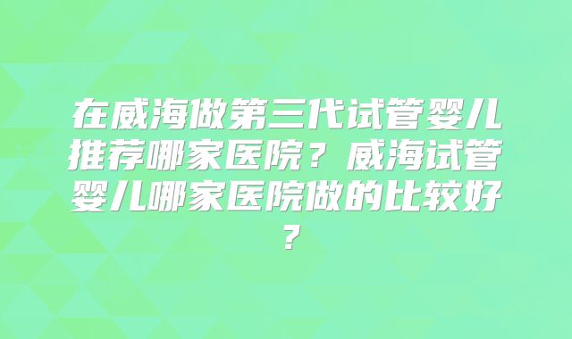 在威海做第三代试管婴儿推荐哪家医院？威海试管婴儿哪家医院做的比较好？