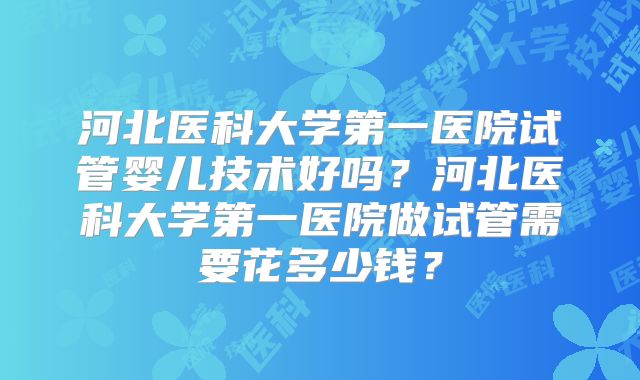 河北医科大学第一医院试管婴儿技术好吗？河北医科大学第一医院做试管需要花多少钱？