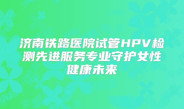 济南铁路医院试管HPV检测先进服务专业守护女性健康未来