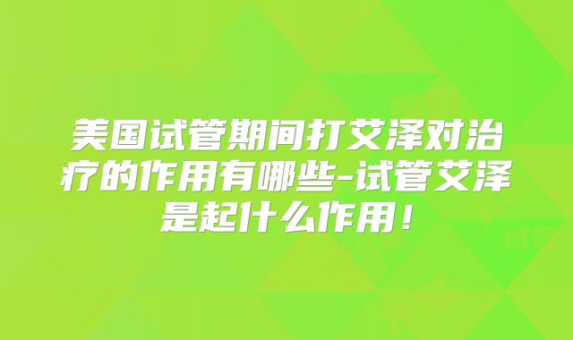 美国试管期间打艾泽对治疗的作用有哪些-试管艾泽是起什么作用！