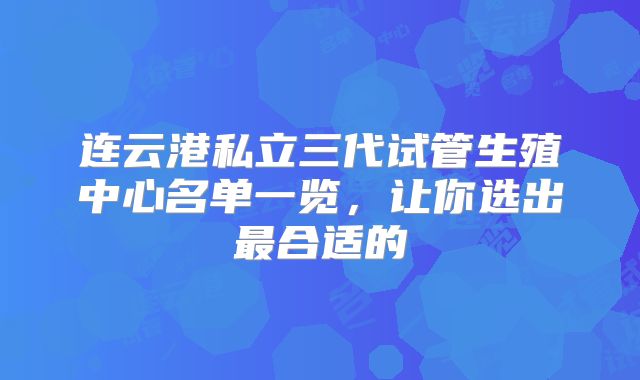 连云港私立三代试管生殖中心名单一览，让你选出最合适的