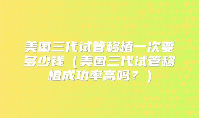 美国三代试管移植一次要多少钱（美国三代试管移植成功率高吗？）
