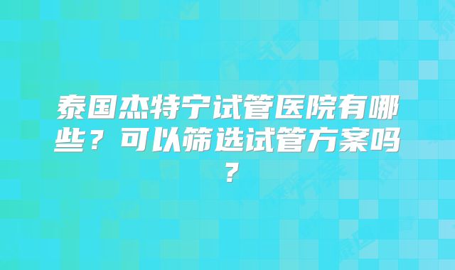 泰国杰特宁试管医院有哪些？可以筛选试管方案吗？