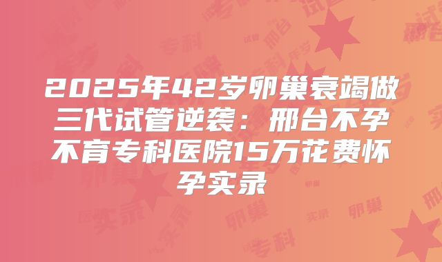 2025年42岁卵巢衰竭做三代试管逆袭：邢台不孕不育专科医院15万花费怀孕实录
