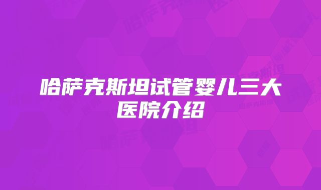 哈萨克斯坦试管婴儿三大医院介绍