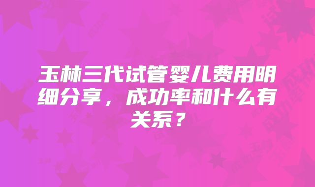 玉林三代试管婴儿费用明细分享,成功率和什么有关系?