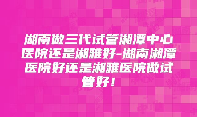 湖南做三代试管湘潭中心医院还是湘雅好-湖南湘潭医院好还是湘雅医院做试管好！