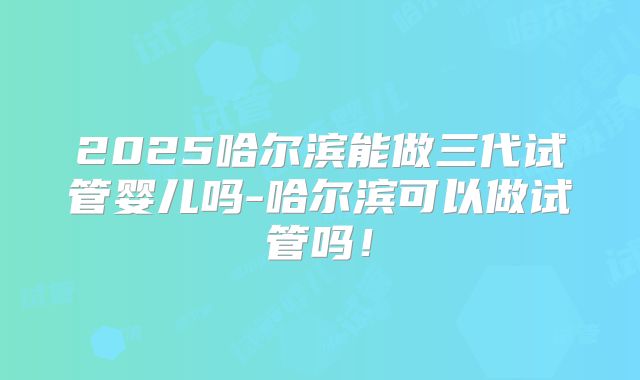 2025哈尔滨能做三代试管婴儿吗-哈尔滨可以做试管吗！