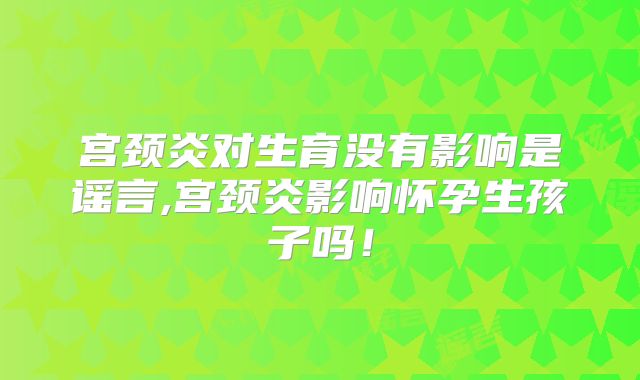 宫颈炎对生育没有影响是谣言,宫颈炎影响怀孕生孩子吗！