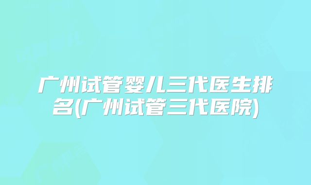 广州试管婴儿三代医生排名(广州试管三代医院)