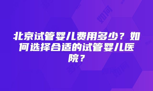 北京试管婴儿费用多少？如何选择合适的试管婴儿医院？