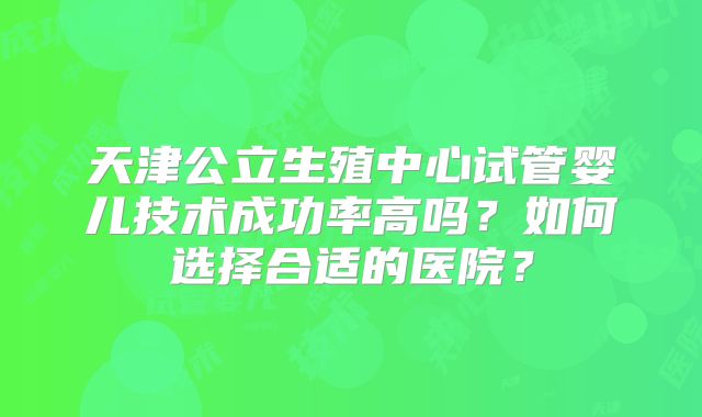 天津公立生殖中心试管婴儿技术成功率高吗?如何选择合适的医院?