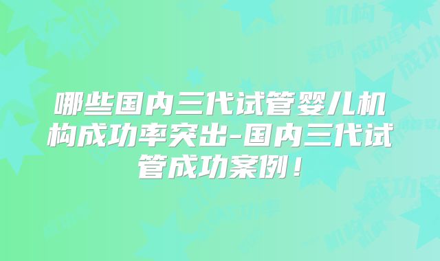 哪些国内三代试管婴儿机构成功率突出-国内三代试管成功案例!