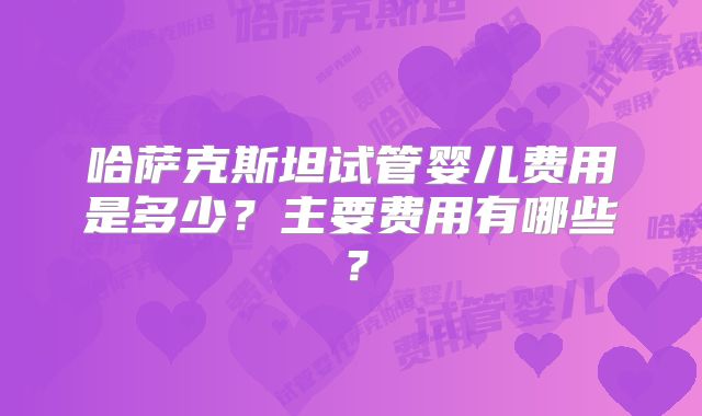 哈萨克斯坦试管婴儿费用是多少？主要费用有哪些？