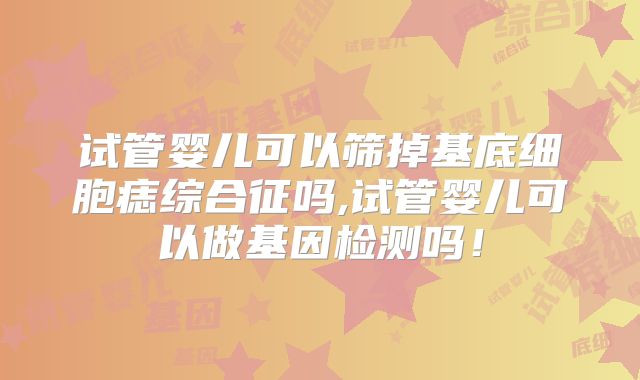 试管婴儿可以筛掉基底细胞痣综合征吗,试管婴儿可以做基因检测吗！