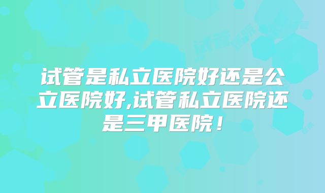 试管是私立医院好还是公立医院好,试管私立医院还是三甲医院！