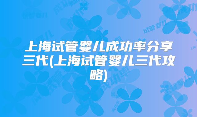 上海试管婴儿成功率分享三代(上海试管婴儿三代攻略)