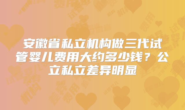 安徽省私立机构做三代试管婴儿费用大约多少钱？公立私立差异明显