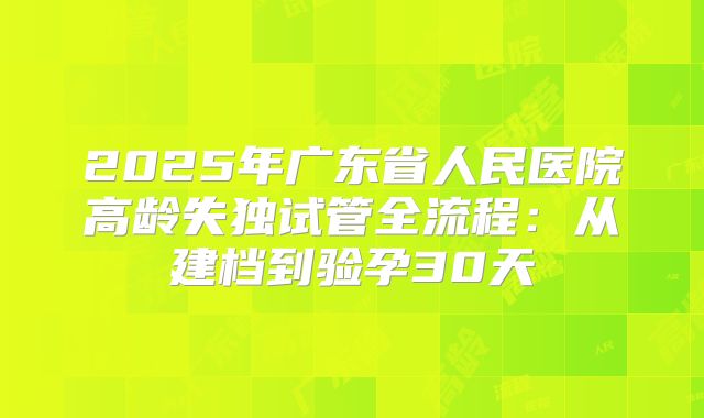 2025年广东省人民医院高龄失独试管全流程：从建档到验孕30天