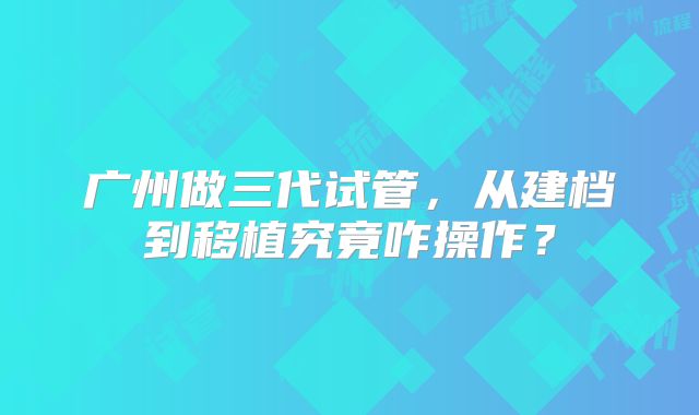 广州做三代试管,从建档到移植究竟咋操作?