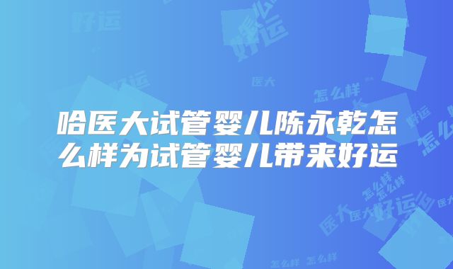 哈医大试管婴儿陈永乾怎么样为试管婴儿带来好运