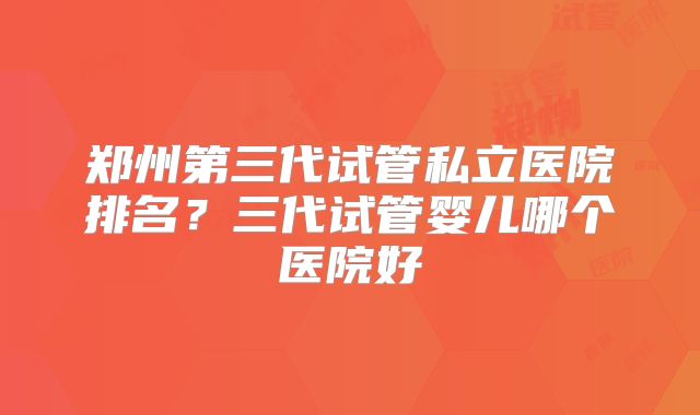 郑州第三代试管私立医院排名？三代试管婴儿哪个医院好