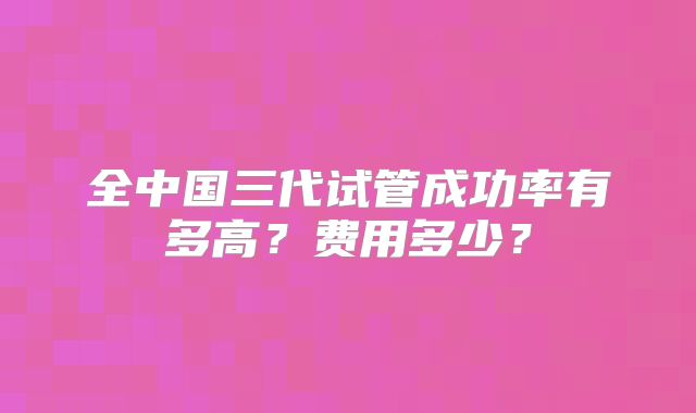 全中国三代试管成功率有多高?费用多少?