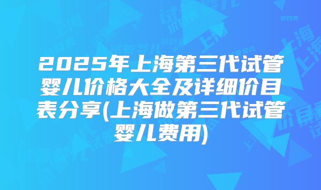 2025年上海第三代试管婴儿价格大全及详细价目表分享(上海做第三代试管婴儿费用)