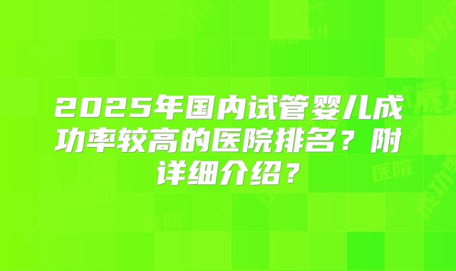 2025年国内试管婴儿成功率较高的医院排名？附详细介绍？