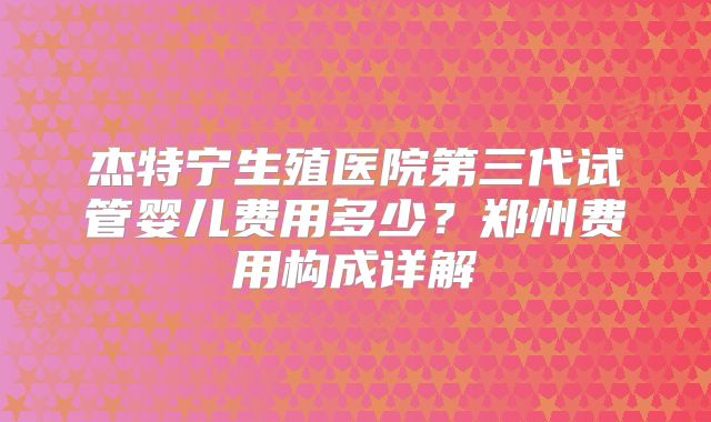 杰特宁生殖医院第三代试管婴儿费用多少？郑州费用构成详解