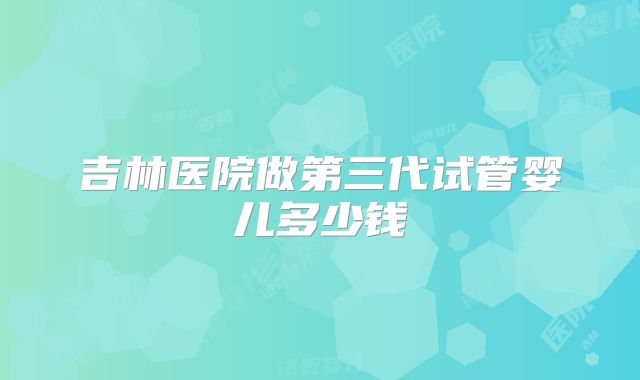 吉林医院做第三代试管婴儿多少钱
