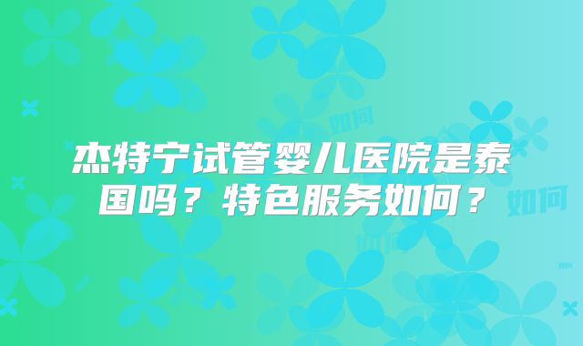 杰特宁试管婴儿医院是泰国吗？特色服务如何？