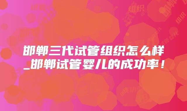 邯郸三代试管组织怎么样_邯郸试管婴儿的成功率！