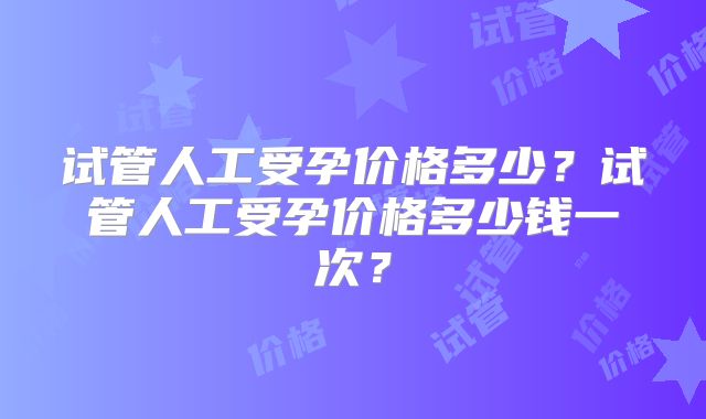 试管人工受孕价格多少？试管人工受孕价格多少钱一次？