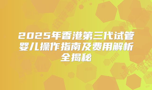 2025年香港第三代试管婴儿操作指南及费用解析全揭秘