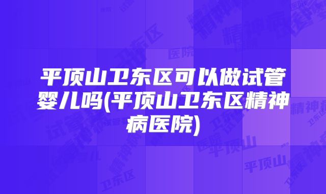 平顶山卫东区可以做试管婴儿吗(平顶山卫东区精神病医院)