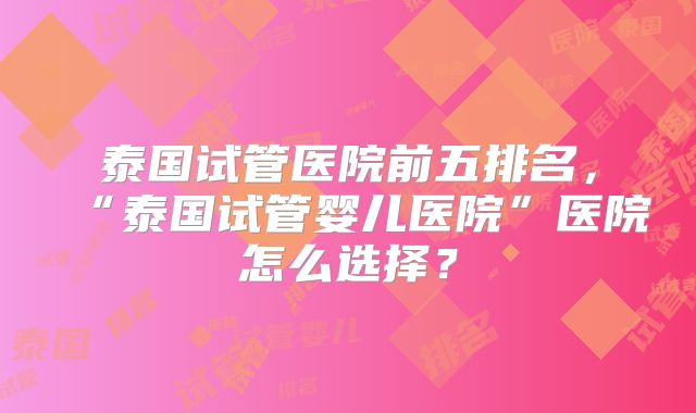 泰国试管医院前五排名，“泰国试管婴儿医院”医院怎么选择？