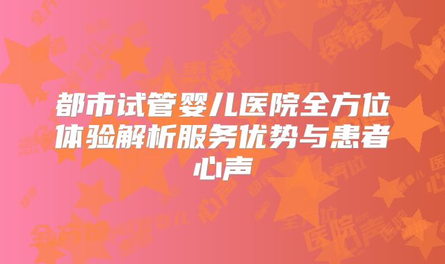 都市试管婴儿医院全方位体验解析服务优势与患者心声