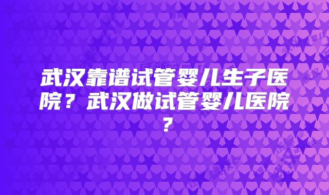武汉靠谱试管婴儿生子医院？武汉做试管婴儿医院？