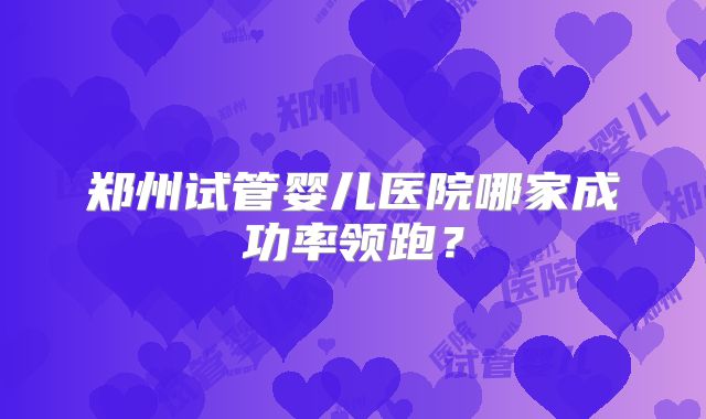 郑州试管婴儿医院哪家成功率领跑？