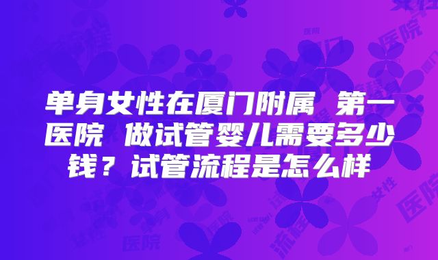 单身女性在厦门附属 第一医院 做试管婴儿需要多少钱?试管流程是怎么样