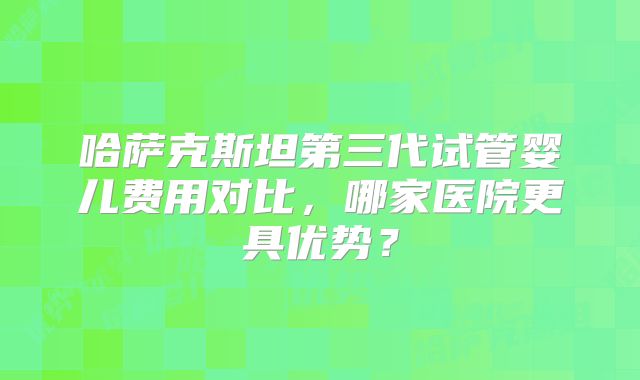 哈萨克斯坦第三代试管婴儿费用对比，哪家医院更具优势？