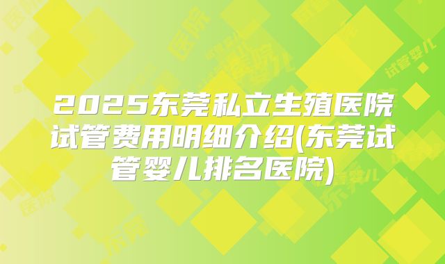 2025东莞私立生殖医院试管费用明细介绍(东莞试管婴儿排名医院)