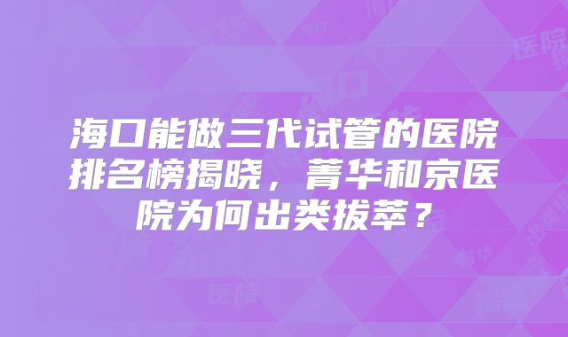 海口能做三代试管的医院排名榜揭晓，菁华和京医院为何出类拔萃？