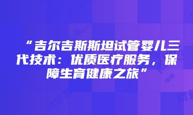 “吉尔吉斯斯坦试管婴儿三代技术：优质医疗服务，保障生育健康之旅”