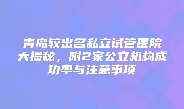 青岛较出名私立试管医院大揭秘，附2家公立机构成功率与注意事项